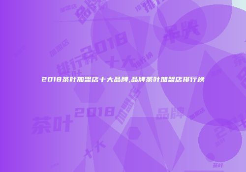 2018茶叶加盟店十大品牌,品牌茶叶加盟店排行榜