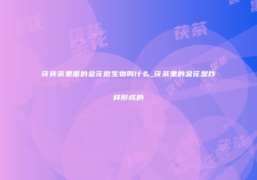 茯砖茶里面的金花微生物叫什么_茯茶里的金花是咋样形成的