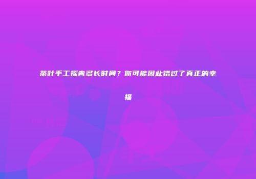 茶叶手工摇青多长时间？你可能因此错过了真正的幸福