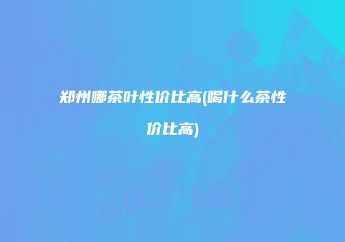 郑州哪茶叶性价比高(喝什么茶性价比高)