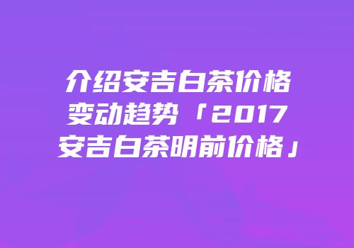 介绍安吉白茶价格变动趋势「2017安吉白茶明前价格」