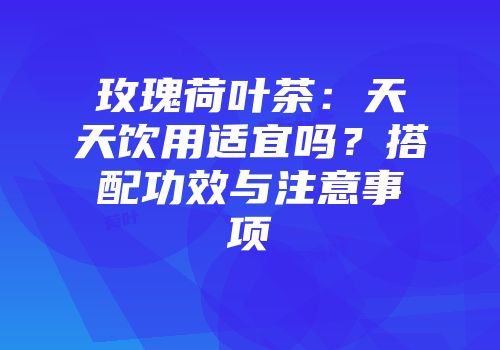 玫瑰荷叶茶：天天饮用适宜吗？搭配功效与注意事项