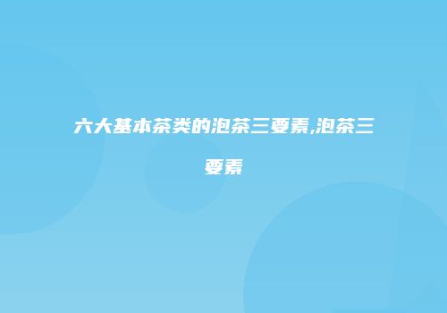 六大基本茶类的泡茶三要素,泡茶三要素