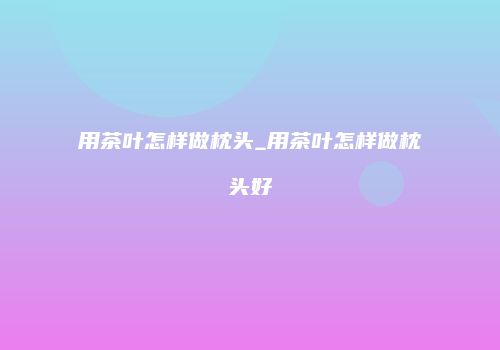 用茶叶怎样做枕头_用茶叶怎样做枕头好