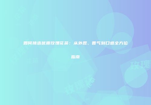 如何挑选优质玫瑰花茶：从外观、香气到口感全方位指南
