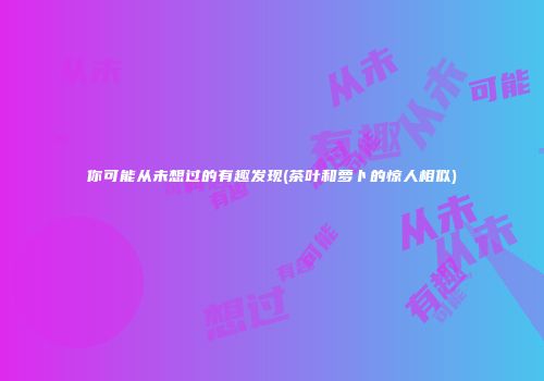 你可能从未想过的有趣发现(茶叶和萝卜的惊人相似)