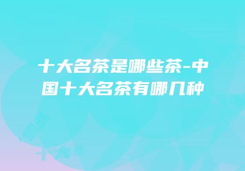 十大名茶是哪些茶-中国十大名茶有哪几种