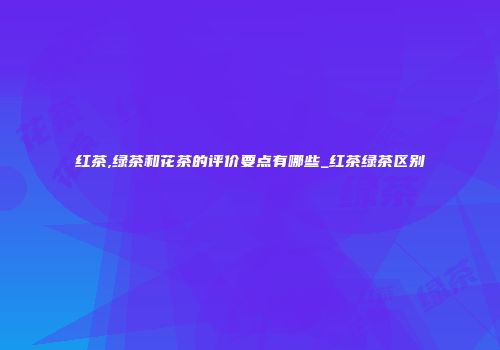 红茶,绿茶和花茶的评价要点有哪些_红茶绿茶区别