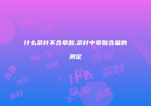 什么茶叶不含草酸,茶叶中草酸含量的测定