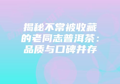 揭秘不常被收藏的老同志普洱茶：品质与口碑并存