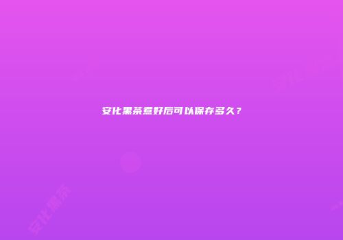 安化黑茶煮好后可以保存多久？