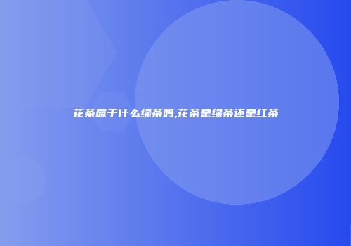 花茶属于什么绿茶吗,花茶是绿茶还是红茶