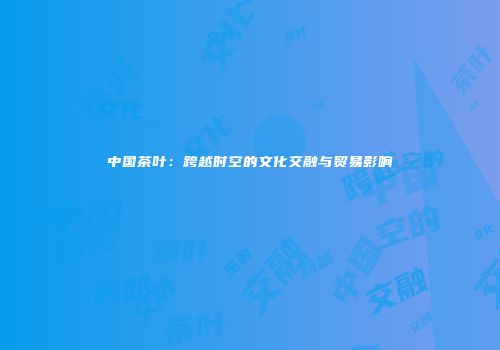 中国茶叶：跨越时空的文化交融与贸易影响