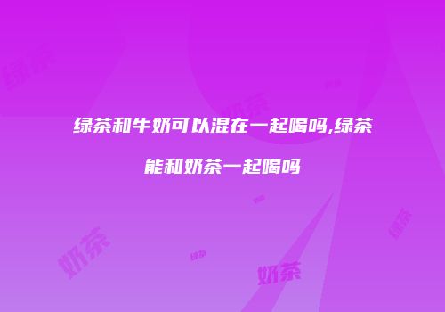 绿茶和牛奶可以混在一起喝吗,绿茶能和奶茶一起喝吗