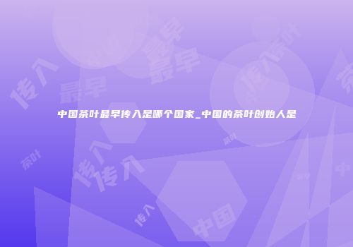 中国茶叶最早传入是哪个国家_中国的茶叶创始人是