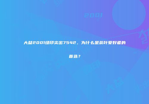 大益2001绿印尖出7542，为什么是茶叶爱好者的首选？
