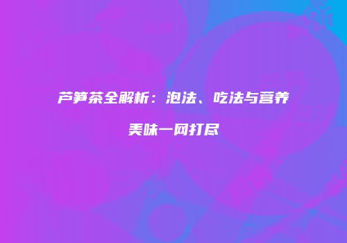 芦笋茶全解析：泡法、吃法与营养美味一网打尽