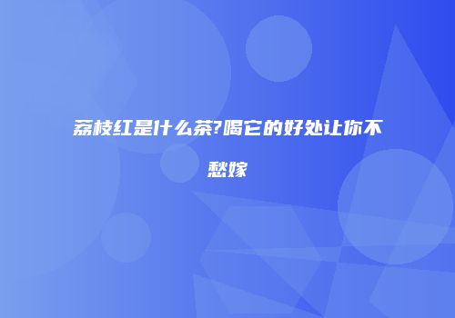 荔枝红是什么茶?喝它的好处让你不愁嫁