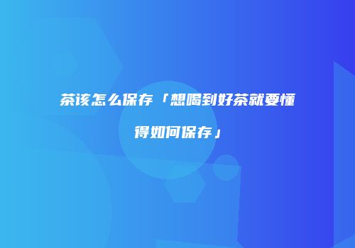 茶该怎么保存「想喝到好茶就要懂得如何保存」