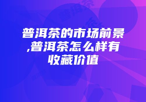 普洱茶的市场前景,普洱茶怎么样有收藏价值