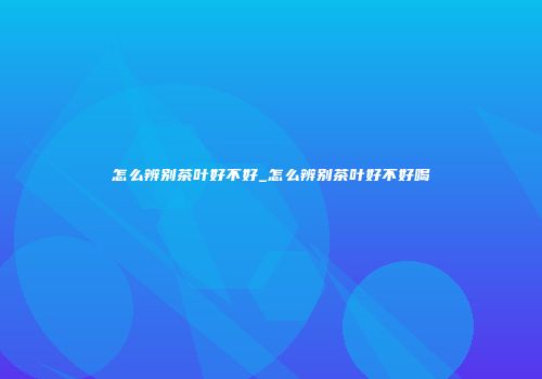 怎么辨别茶叶好不好_怎么辨别茶叶好不好喝