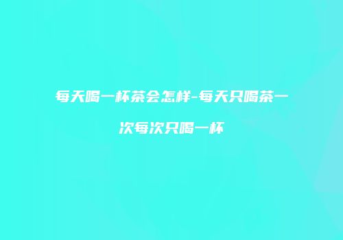 每天喝一杯茶会怎样-每天只喝茶一次每次只喝一杯