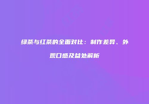 绿茶与红茶的全面对比：制作差异、外观口感及益处解析