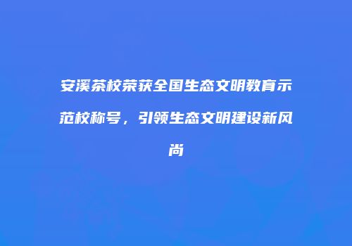 安溪茶校荣获全国生态文明教育示范校称号，引领生态文明建设新风尚