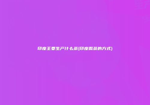 印度主要生产什么茶(印度喝茶的方式)