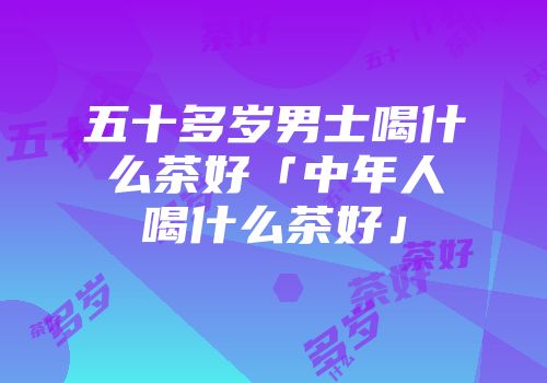 五十多岁男士喝什么茶好「中年人喝什么茶好」