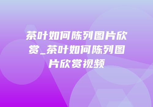 茶叶如何陈列图片欣赏_茶叶如何陈列图片欣赏视频