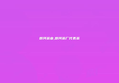 郎河茶业,郎河茶厂代表茶