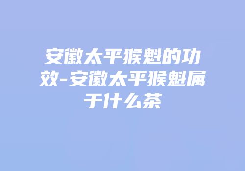 安徽太平猴魁的功效-安徽太平猴魁属于什么茶