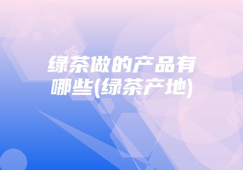 绿茶做的产品有哪些(绿茶产地)