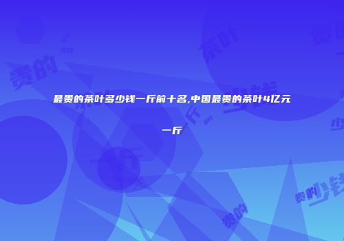 最贵的茶叶多少钱一斤前十名,中国最贵的茶叶4亿元一斤