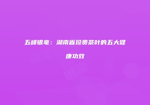 五峰银毫：湖南省珍贵茶叶的五大健康功效