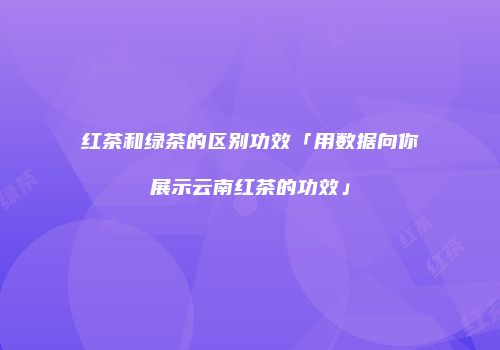 红茶和绿茶的区别功效「用数据向你展示云南红茶的功效」