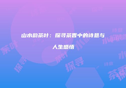 山水韵茶叶：探寻茶香中的诗意与人生感悟