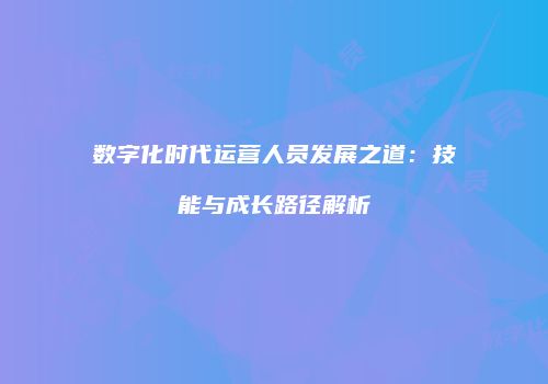 数字化时代运营人员发展之道：技能与成长路径解析