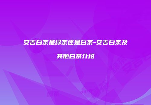 安吉白茶是绿茶还是白茶-安吉白茶及其他白茶介绍