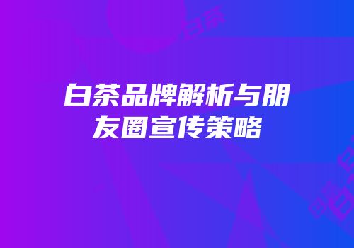 白茶品牌解析与朋友圈宣传策略
