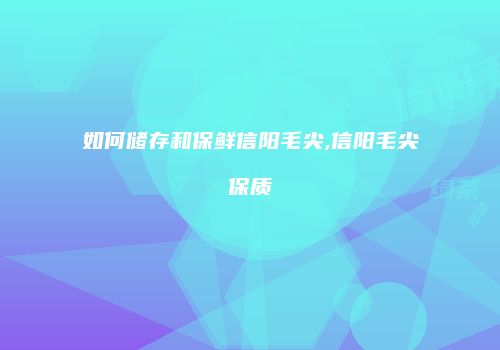 如何储存和保鲜信阳毛尖,信阳毛尖保质