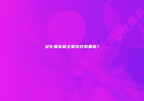 安化黑茶最主要功效有哪些？