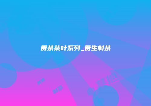 贵茶茶叶系列_贵生制茶