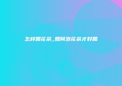 怎样喝花茶_如何泡花茶才好喝