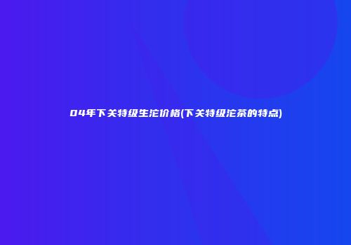 04年下关特级生沱价格(下关特级沱茶的特点)