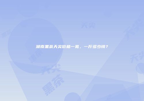 湖南黑茶天尖价格一览，一斤多少钱？