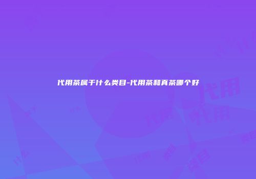 代用茶属于什么类目-代用茶和真茶哪个好