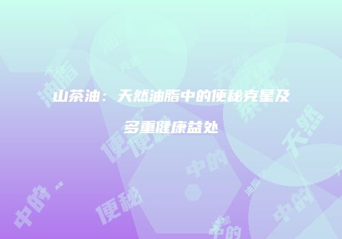 山茶油：天然油脂中的便秘克星及多重健康益处