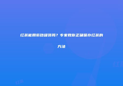 红茶能用紫砂罐装吗？专家教你正确保存红茶的方法